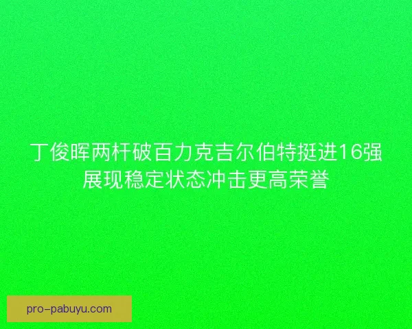 丁俊晖两杆破百力克吉尔伯特挺进16强展现稳定状态冲击更高荣誉